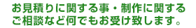 お見積りに関する事・制作に関するご相談など何でもお受け致します。